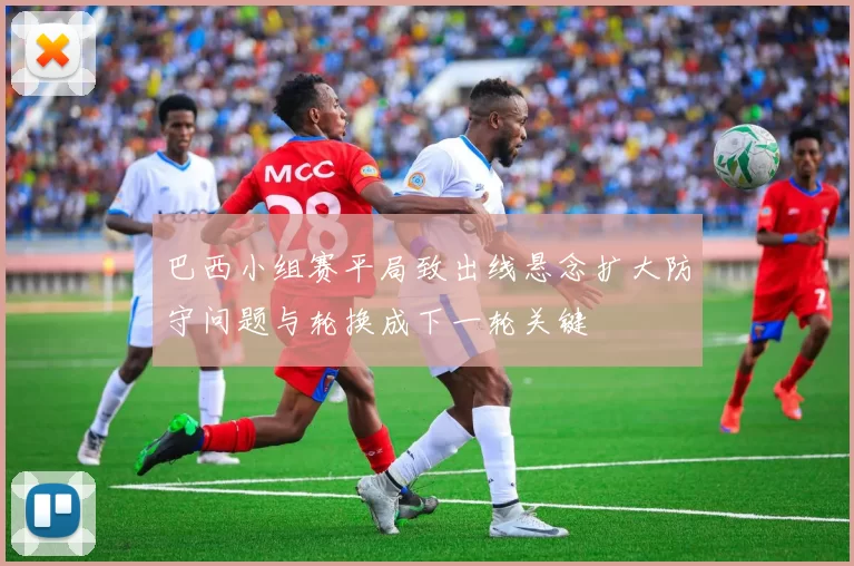 巴西小组赛平局致出线悬念扩大防守问题与轮换成下一轮关键