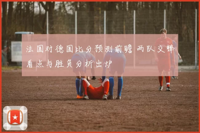 法国对德国比分预测前瞻 两队交锋看点与胜负分析出炉