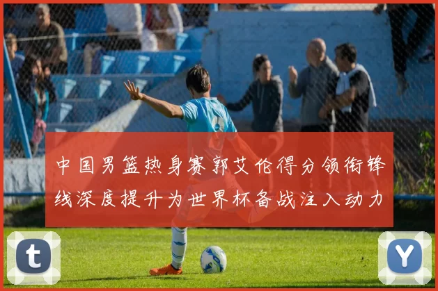 中国男篮热身赛郭艾伦得分领衔锋线深度提升为世界杯备战注入动力