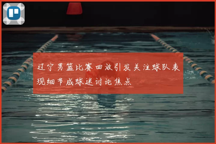 辽宁男篮比赛回放引发关注球队表现细节成球迷讨论焦点