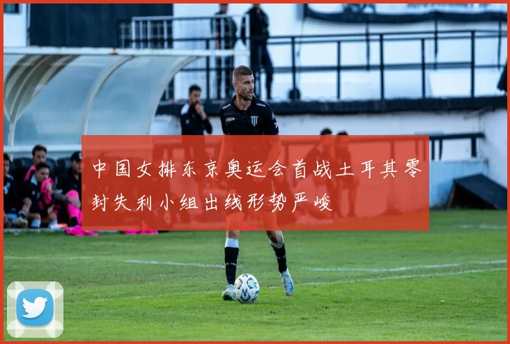 中国女排东京奥运会首战土耳其零封失利小组出线形势严峻