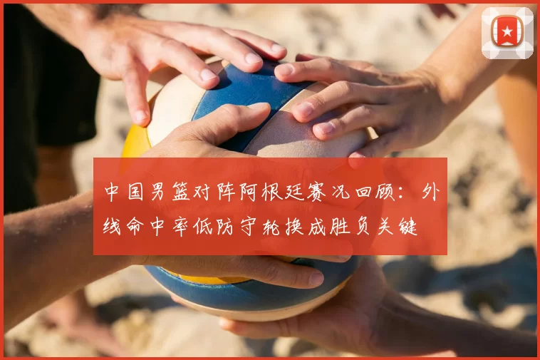 中国男篮对阵阿根廷赛况回顾：外线命中率低防守轮换成胜负关键