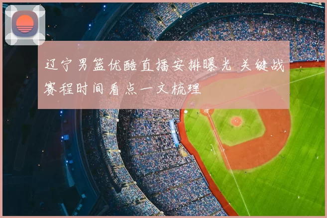辽宁男篮优酷直播安排曝光 关键战赛程时间看点一文梳理