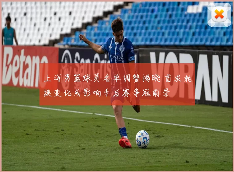 上海男篮球员名单调整揭晓 首发轮换变化或影响季后赛争冠前景