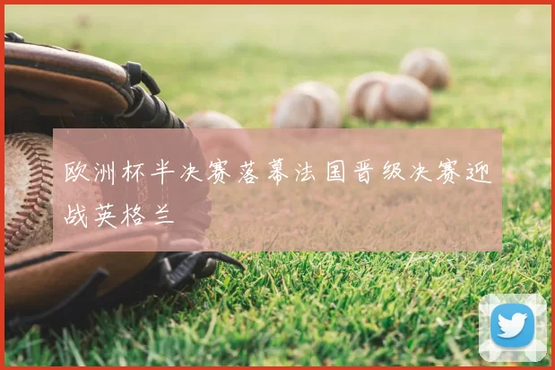 欧洲杯半决赛落幕法国晋级决赛迎战英格兰