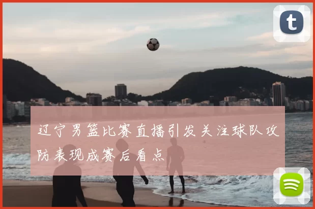 辽宁男篮比赛直播引发关注球队攻防表现成赛后看点