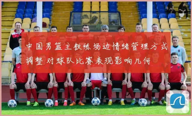 中国男篮主教练场边情绪管理方式调整 对球队比赛表现影响几何