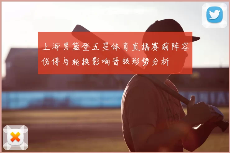 上海男篮登五星体育直播赛前阵容伤停与轮换影响晋级形势分析