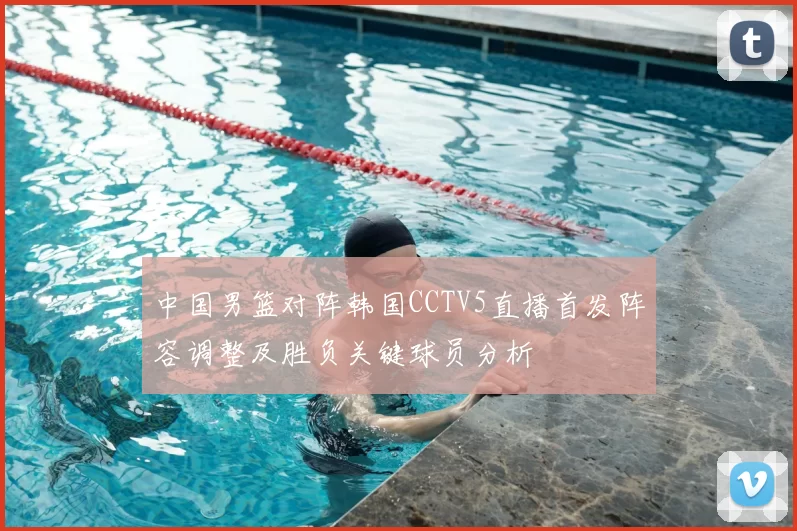 中国男篮对阵韩国CCTV5直播首发阵容调整及胜负关键球员分析