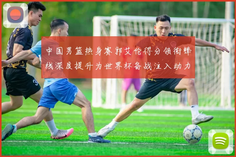 中国男篮热身赛郭艾伦得分领衔锋线深度提升为世界杯备战注入动力