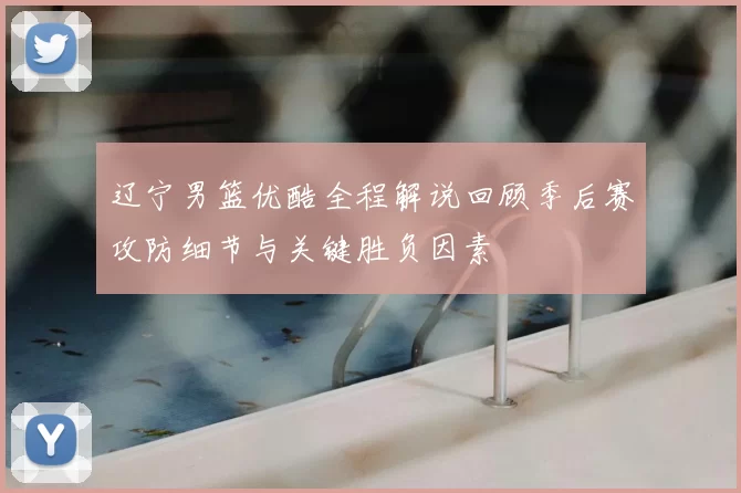 辽宁男篮优酷全程解说回顾季后赛攻防细节与关键胜负因素