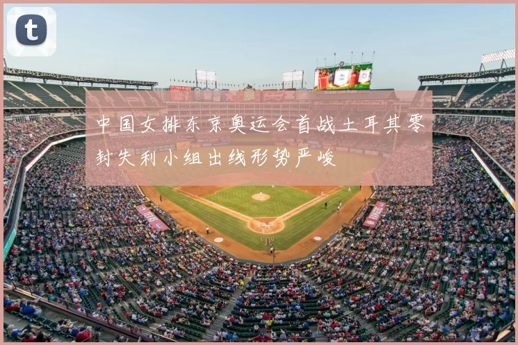 中国女排东京奥运会首战土耳其零封失利小组出线形势严峻