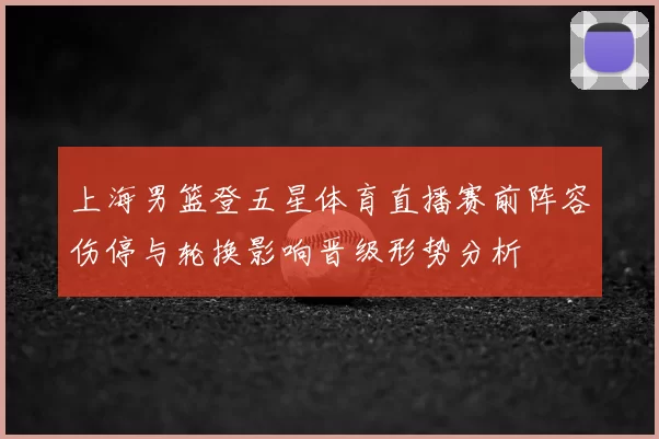 上海男篮登五星体育直播赛前阵容伤停与轮换影响晋级形势分析