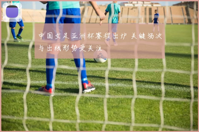 中国女足亚洲杯赛程出炉 关键场次与出线形势受关注