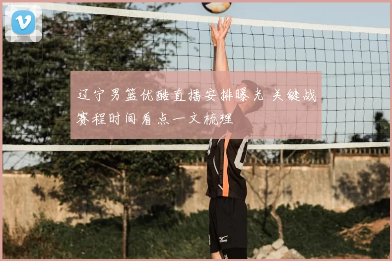 辽宁男篮优酷直播安排曝光 关键战赛程时间看点一文梳理