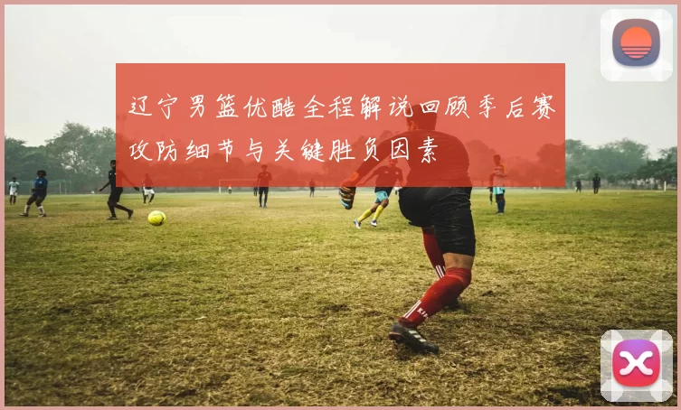 辽宁男篮优酷全程解说回顾季后赛攻防细节与关键胜负因素