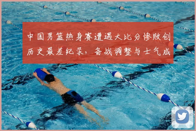 中国男篮热身赛遭遇大比分惨败创历史最差纪录，备战调整与士气成焦点