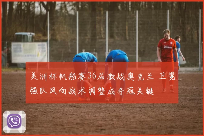 美洲杯帆船赛36届激战奥克兰 卫冕强队风向战术调整成夺冠关键