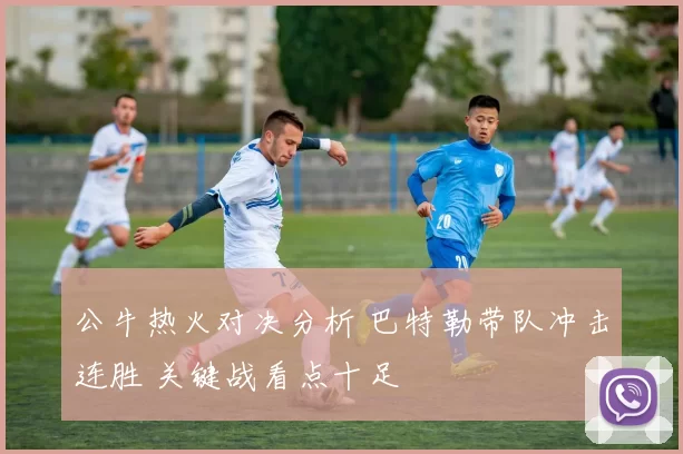 公牛热火对决分析 巴特勒带队冲击连胜 关键战看点十足