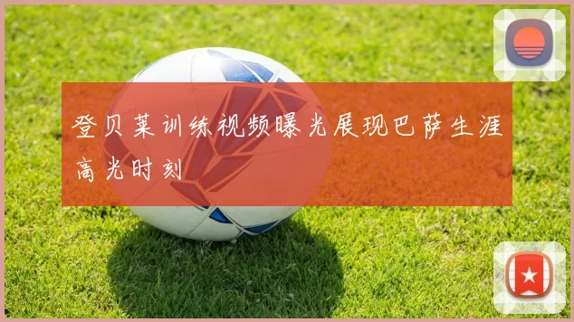 登贝莱训练视频曝光展现巴萨生涯高光时刻