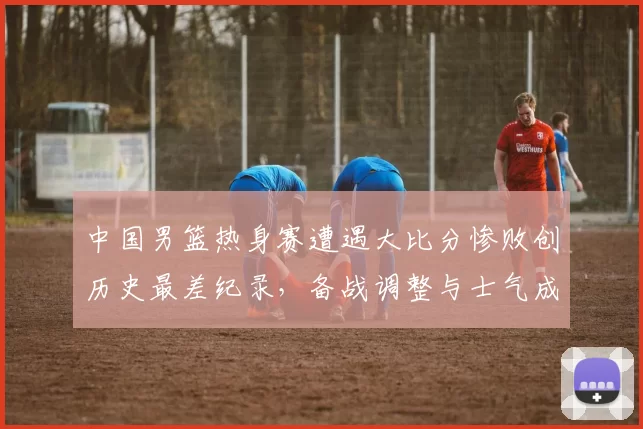 中国男篮热身赛遭遇大比分惨败创历史最差纪录，备战调整与士气成焦点