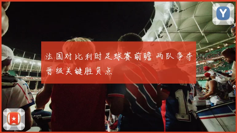 法国对比利时足球赛前瞻 两队争夺晋级关键胜负点