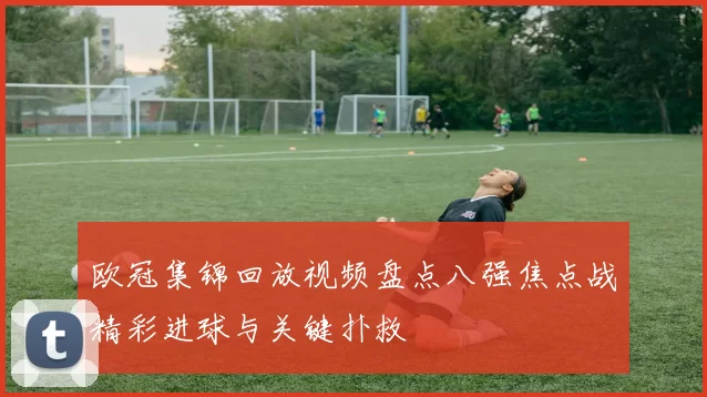 欧冠集锦回放视频盘点八强焦点战精彩进球与关键扑救