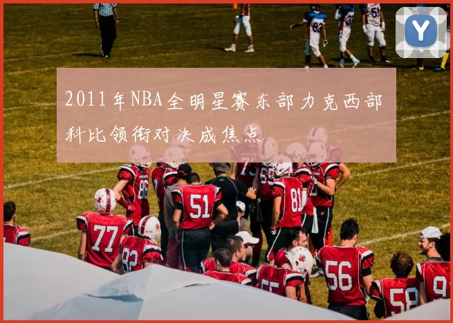 2011年NBA全明星赛东部力克西部 科比领衔对决成焦点