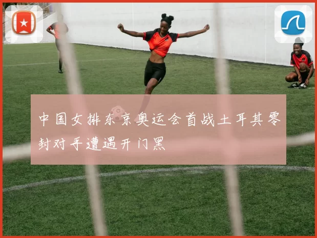 中国女排东京奥运会首战土耳其零封对手遭遇开门黑