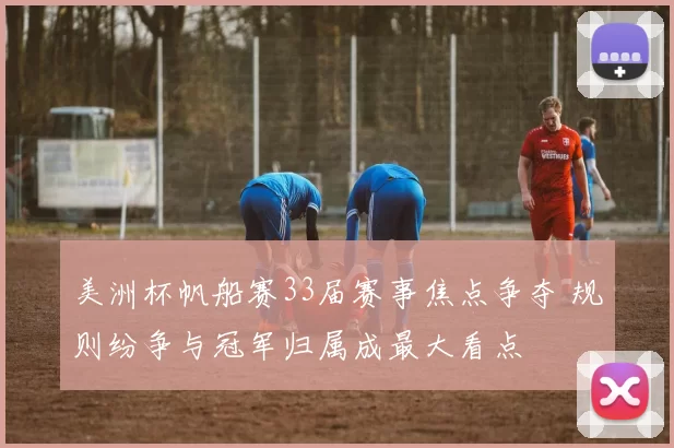 美洲杯帆船赛33届赛事焦点争夺 规则纷争与冠军归属成最大看点