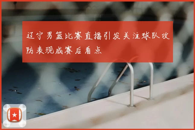 辽宁男篮比赛直播引发关注球队攻防表现成赛后看点