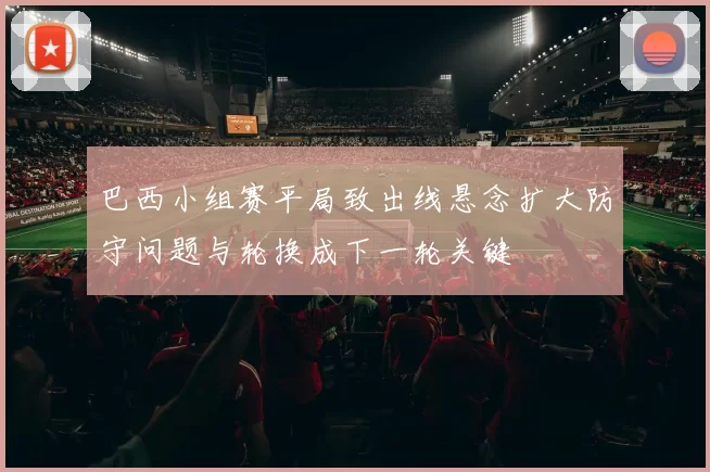 巴西小组赛平局致出线悬念扩大防守问题与轮换成下一轮关键
