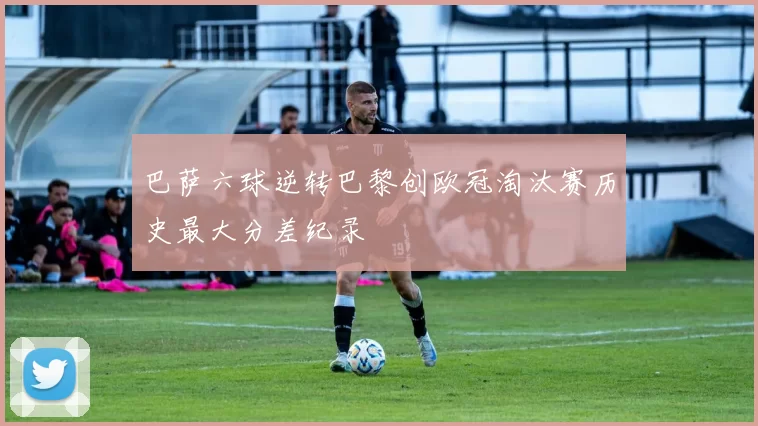 巴萨六球逆转巴黎创欧冠淘汰赛历史最大分差纪录