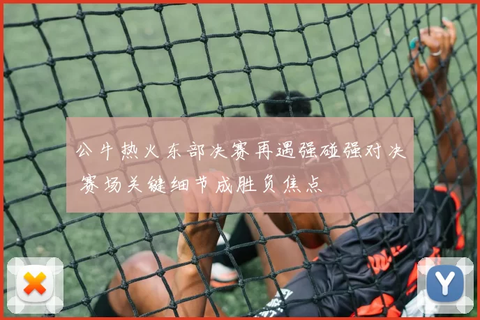 公牛热火东部决赛再遇强碰强对决 赛场关键细节成胜负焦点