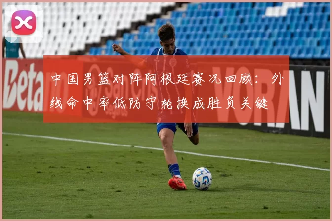 中国男篮对阵阿根廷赛况回顾：外线命中率低防守轮换成胜负关键