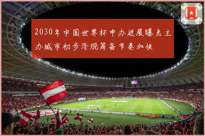 2030年中国世界杯申办进展曝光主办城市初步浮现筹备节奏加快