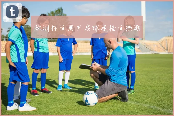 欧洲杯注册开启球迷抢注热潮