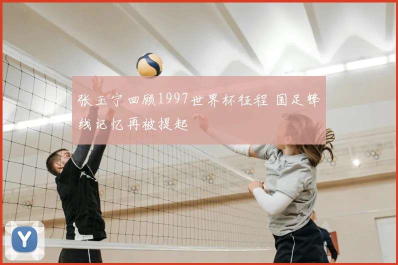 张玉宁回顾1997世界杯征程 国足锋线记忆再被提起