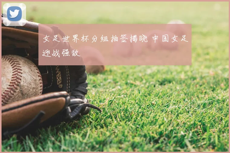 女足世界杯分组抽签揭晓 中国女足迎战强敌