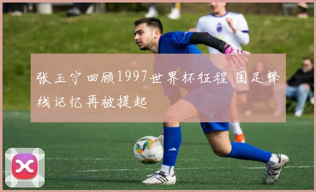 张玉宁回顾1997世界杯征程 国足锋线记忆再被提起
