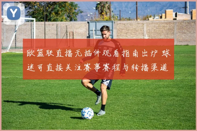 欧篮联直播无插件观看指南出炉 球迷可直接关注赛事赛程与转播渠道