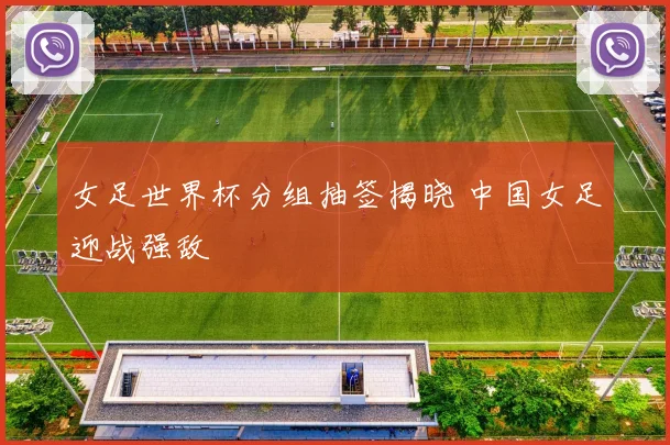 女足世界杯分组抽签揭晓 中国女足迎战强敌